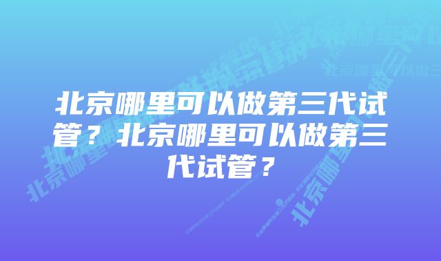 北京哪里可以做第三代试管？北京哪里可以做第三代试管？