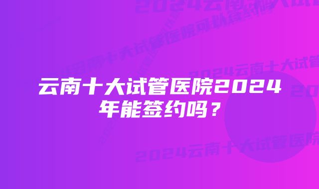 云南十大试管医院2024年能签约吗？