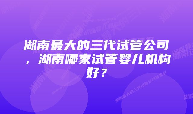 湖南最大的三代试管公司，湖南哪家试管婴儿机构好？