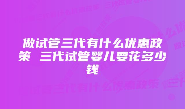 做试管三代有什么优惠政策 三代试管婴儿要花多少钱