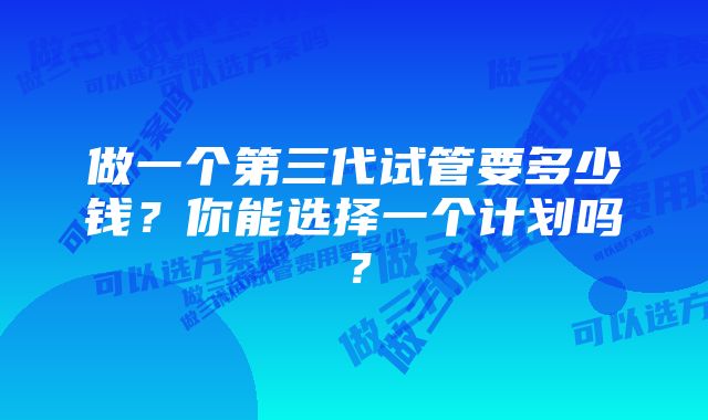 做一个第三代试管要多少钱？你能选择一个计划吗？