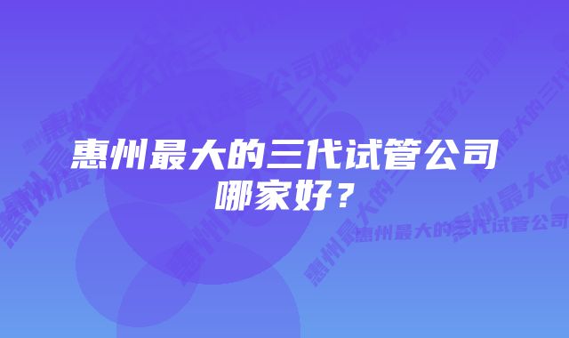 惠州最大的三代试管公司哪家好？