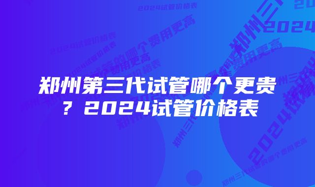 郑州第三代试管哪个更贵？2024试管价格表