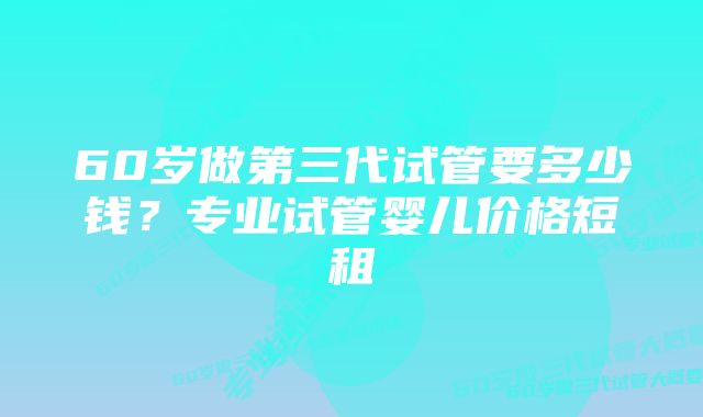 60岁做第三代试管要多少钱？专业试管婴儿价格短租