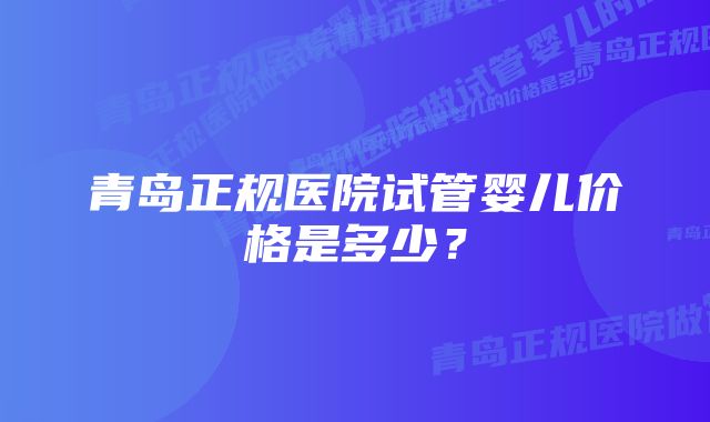 青岛正规医院试管婴儿价格是多少？