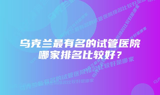 乌克兰最有名的试管医院哪家排名比较好？