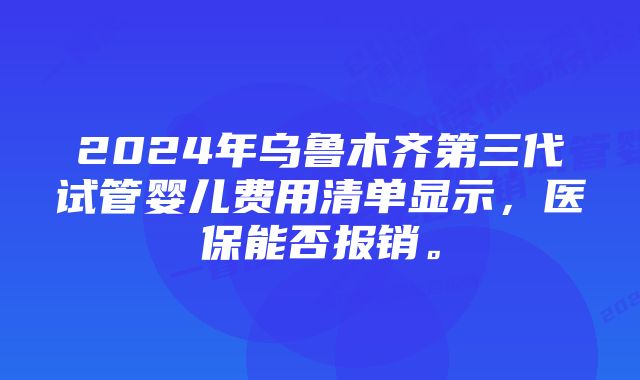 2024年乌鲁木齐第三代试管婴儿费用清单显示，医保能否报销。