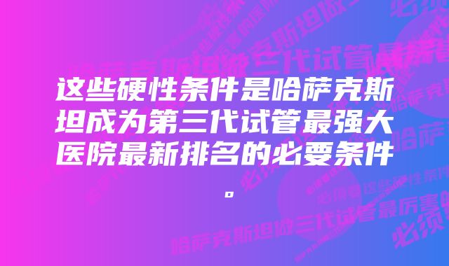 这些硬性条件是哈萨克斯坦成为第三代试管最强大医院最新排名的必要条件。