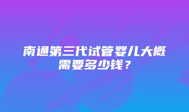 南通第三代试管婴儿大概需要多少钱？