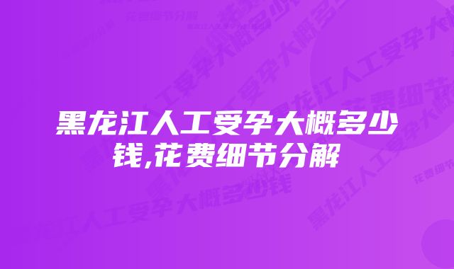 黑龙江人工受孕大概多少钱,花费细节分解