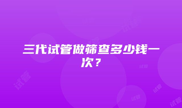 三代试管做筛查多少钱一次？