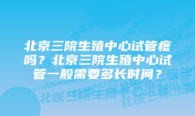 北京三院生殖中心试管疼吗？北京三院生殖中心试管一般需要多长时间？