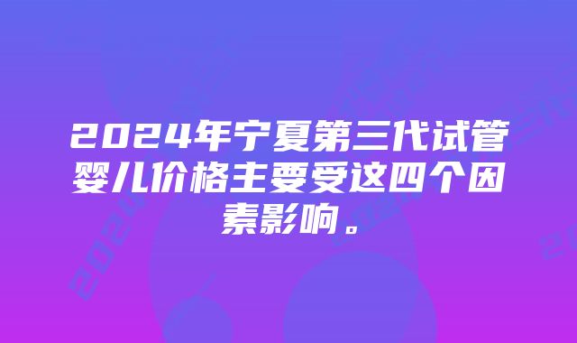 2024年宁夏第三代试管婴儿价格主要受这四个因素影响。