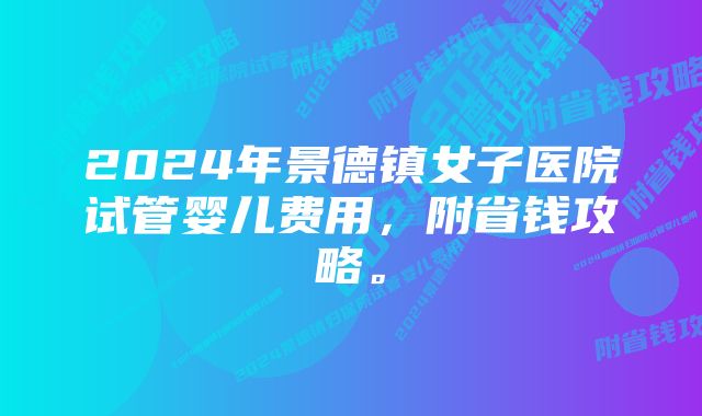 2024年景德镇女子医院试管婴儿费用，附省钱攻略。