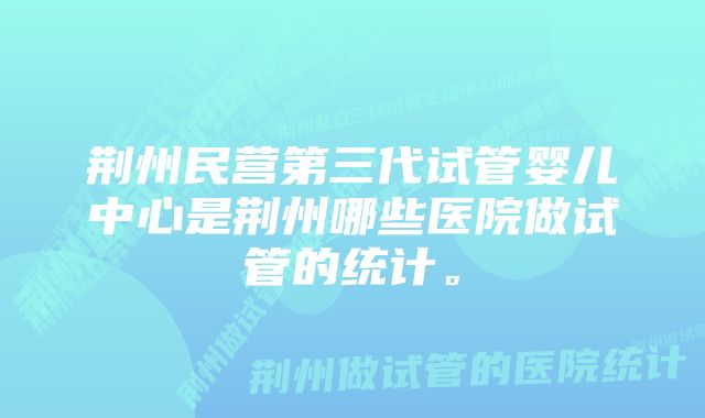 荆州民营第三代试管婴儿中心是荆州哪些医院做试管的统计。