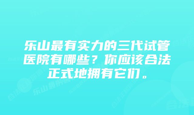 乐山最有实力的三代试管医院有哪些？你应该合法正式地拥有它们。