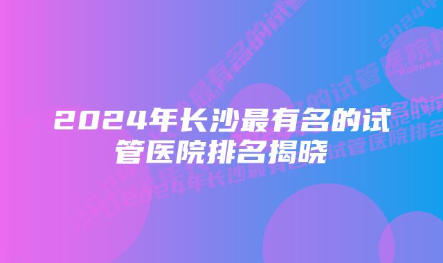 2024年长沙最有名的试管医院排名揭晓