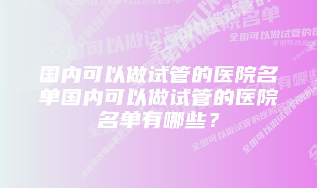 国内可以做试管的医院名单国内可以做试管的医院名单有哪些？