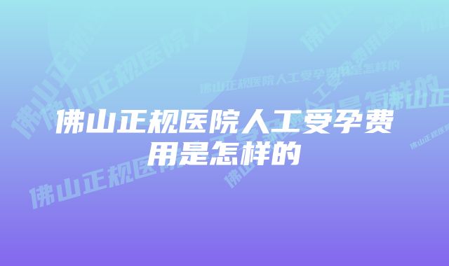 佛山正规医院人工受孕费用是怎样的