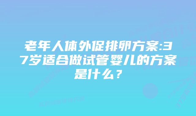 老年人体外促排卵方案:37岁适合做试管婴儿的方案是什么？