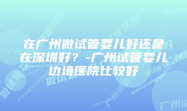 在广州做试管婴儿好还是在深圳好？-广州试管婴儿边境医院比较好