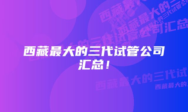 西藏最大的三代试管公司汇总！