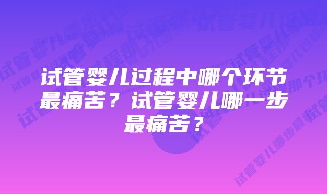 试管婴儿过程中哪个环节最痛苦？试管婴儿哪一步最痛苦？