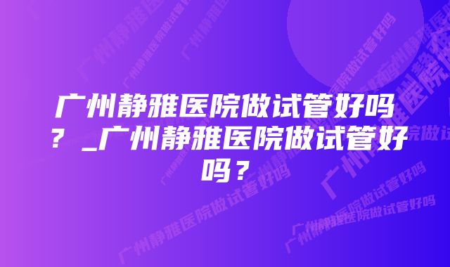 广州静雅医院做试管好吗？_广州静雅医院做试管好吗？