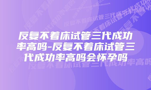 反复不着床试管三代成功率高吗-反复不着床试管三代成功率高吗会怀孕吗