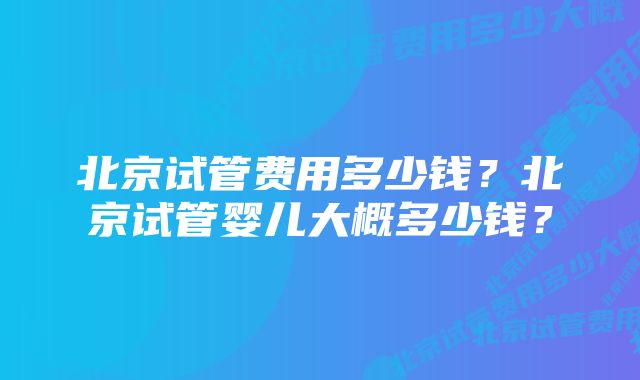 北京试管费用多少钱？北京试管婴儿大概多少钱？