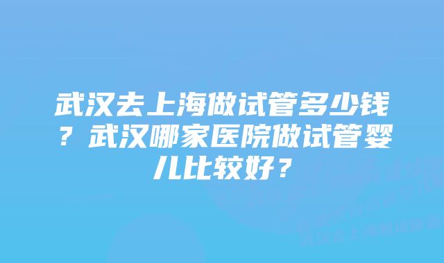 武汉去上海做试管多少钱？武汉哪家医院做试管婴儿比较好？