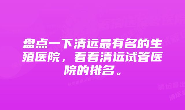 盘点一下清远最有名的生殖医院，看看清远试管医院的排名。