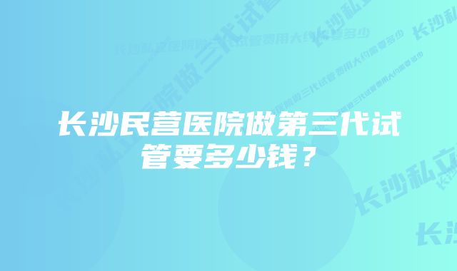 长沙民营医院做第三代试管要多少钱？