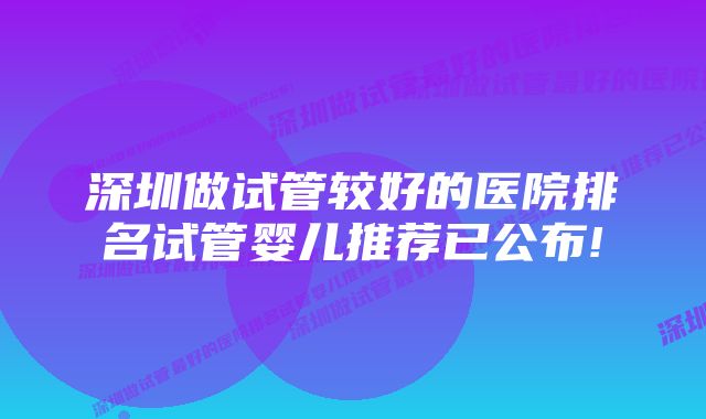 深圳做试管较好的医院排名试管婴儿推荐已公布!