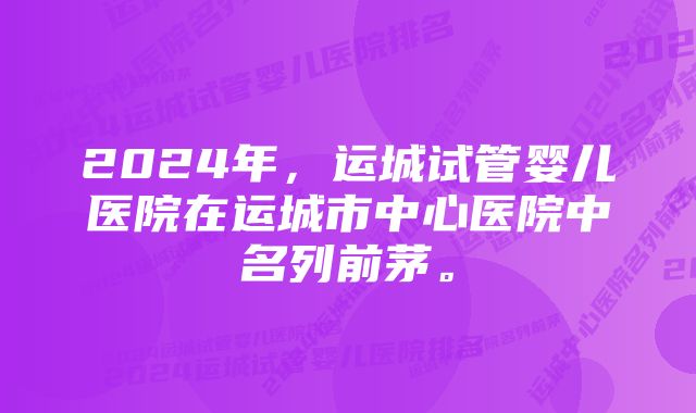 2024年，运城试管婴儿医院在运城市中心医院中名列前茅。