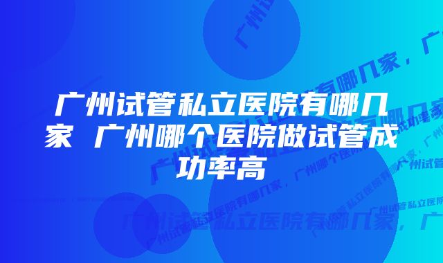 广州试管私立医院有哪几家 广州哪个医院做试管成功率高