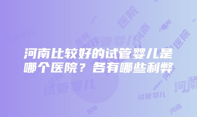 河南比较好的试管婴儿是哪个医院？各有哪些利弊