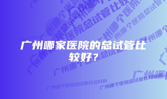 广州哪家医院的总试管比较好？