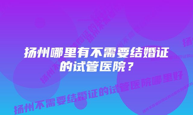 扬州哪里有不需要结婚证的试管医院？