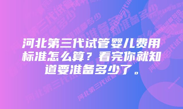 河北第三代试管婴儿费用标准怎么算？看完你就知道要准备多少了。