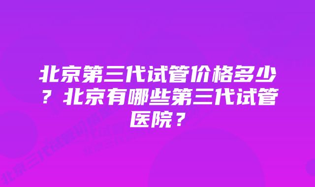 北京第三代试管价格多少？北京有哪些第三代试管医院？