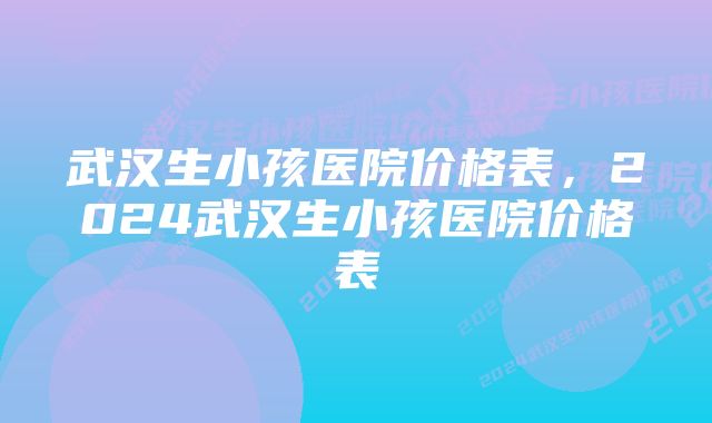 武汉生小孩医院价格表，2024武汉生小孩医院价格表