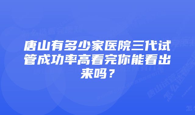 唐山有多少家医院三代试管成功率高看完你能看出来吗？