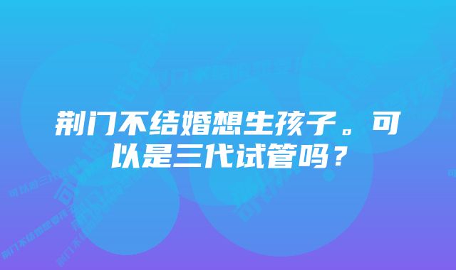 荆门不结婚想生孩子。可以是三代试管吗？