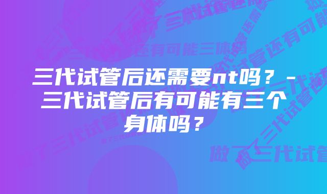 三代试管后还需要nt吗？-三代试管后有可能有三个身体吗？