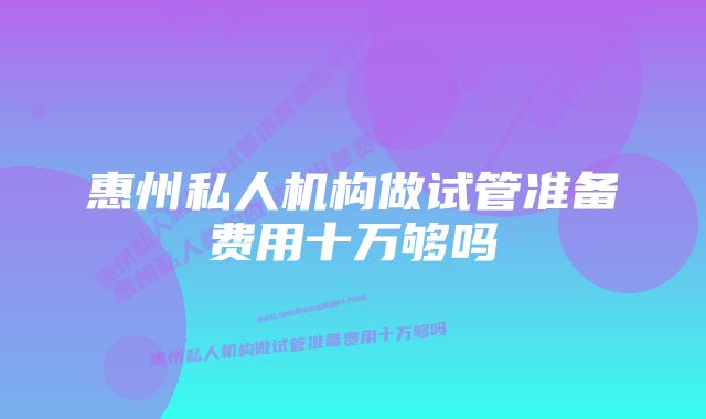 惠州私人机构做试管准备费用十万够吗