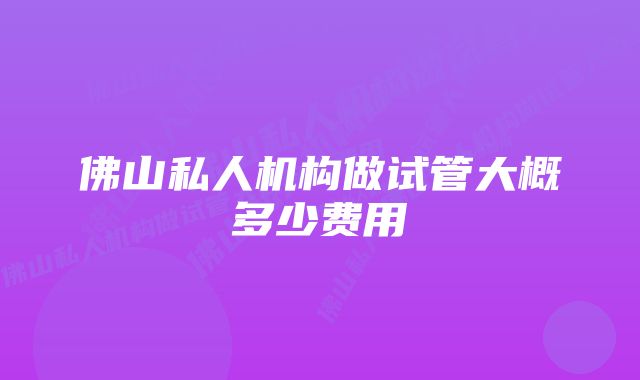 佛山私人机构做试管大概多少费用