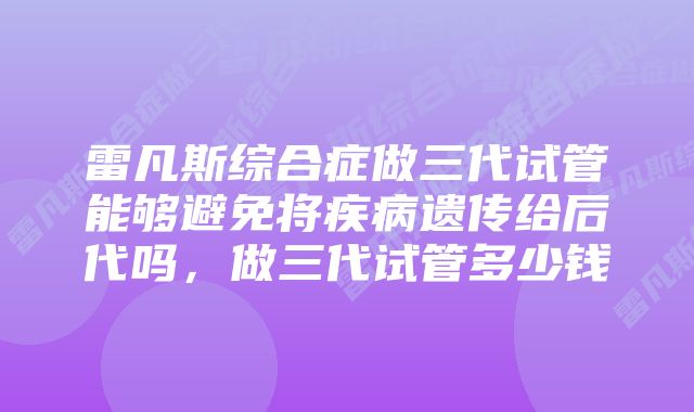 雷凡斯综合症做三代试管能够避免将疾病遗传给后代吗，做三代试管多少钱