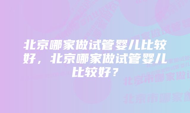 北京哪家做试管婴儿比较好，北京哪家做试管婴儿比较好？