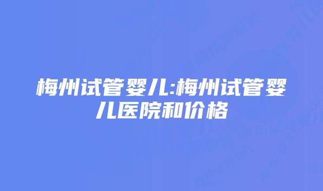 梅州试管婴儿:梅州试管婴儿医院和价格